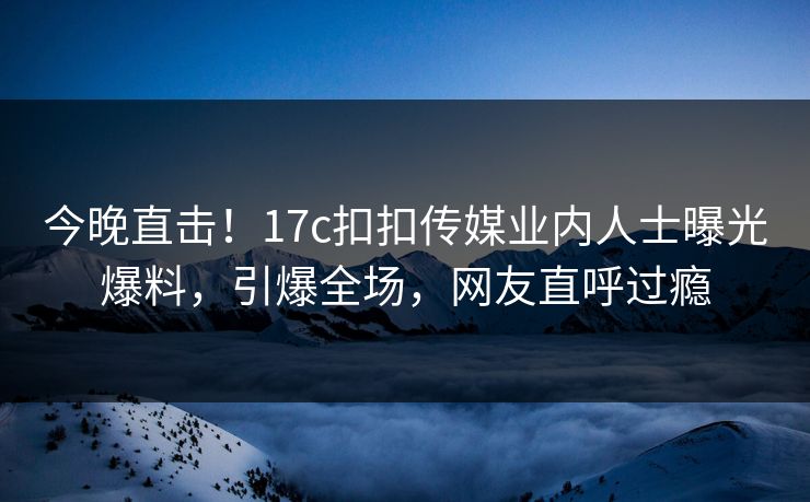 今晚直击！17c扣扣传媒业内人士曝光爆料，引爆全场，网友直呼过瘾