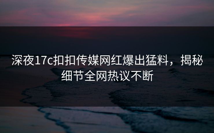 深夜17c扣扣传媒网红爆出猛料，揭秘细节全网热议不断
