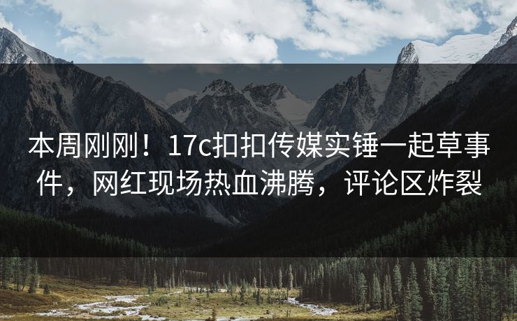 本周刚刚！17c扣扣传媒实锤一起草事件，网红现场热血沸腾，评论区炸裂