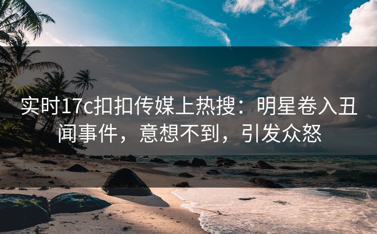 实时17c扣扣传媒上热搜：明星卷入丑闻事件，意想不到，引发众怒