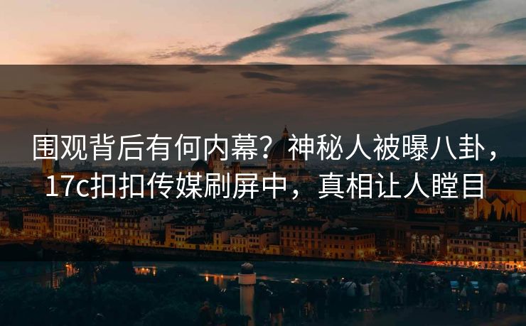 围观背后有何内幕？神秘人被曝八卦，17c扣扣传媒刷屏中，真相让人瞠目
