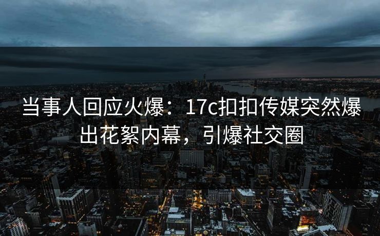 当事人回应火爆：17c扣扣传媒突然爆出花絮内幕，引爆社交圈