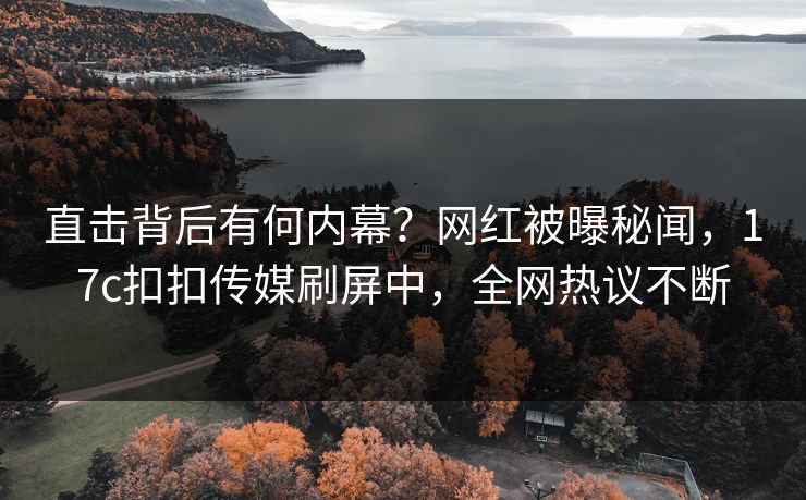 直击背后有何内幕？网红被曝秘闻，17c扣扣传媒刷屏中，全网热议不断