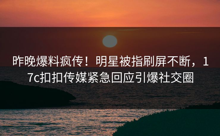 昨晚爆料疯传！明星被指刷屏不断，17c扣扣传媒紧急回应引爆社交圈