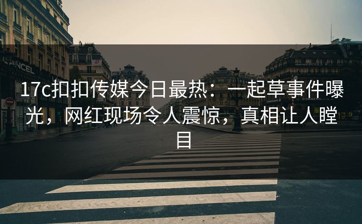17c扣扣传媒今日最热：一起草事件曝光，网红现场令人震惊，真相让人瞠目