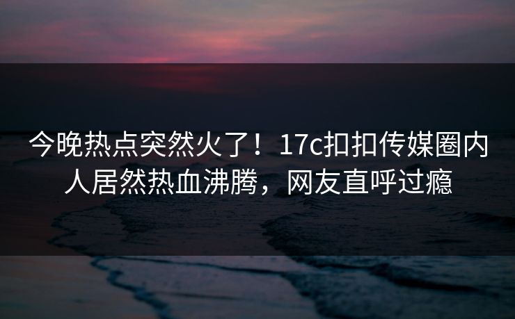 今晚热点突然火了！17c扣扣传媒圈内人居然热血沸腾，网友直呼过瘾