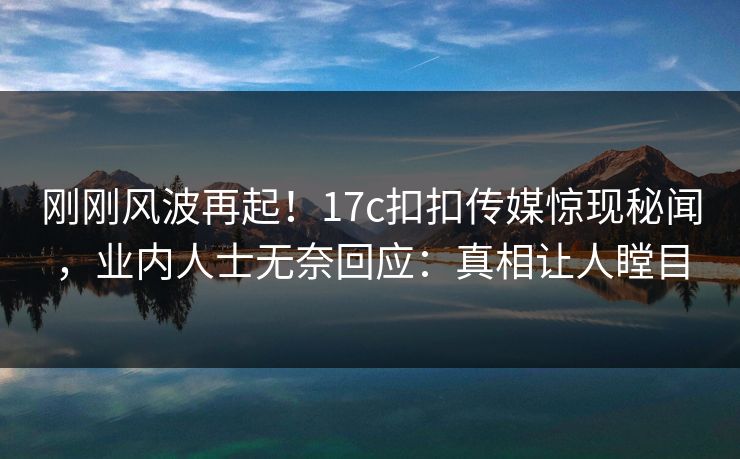 刚刚风波再起！17c扣扣传媒惊现秘闻，业内人士无奈回应：真相让人瞠目