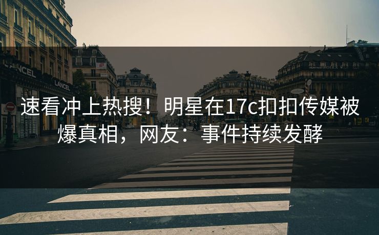 速看冲上热搜！明星在17c扣扣传媒被爆真相，网友：事件持续发酵