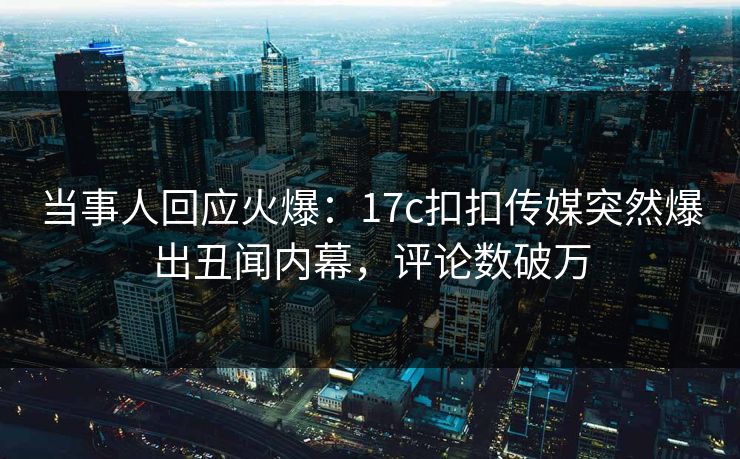当事人回应火爆：17c扣扣传媒突然爆出丑闻内幕，评论数破万