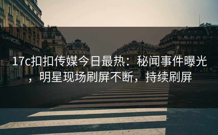 17c扣扣传媒今日最热：秘闻事件曝光，明星现场刷屏不断，持续刷屏