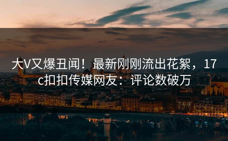 大V又爆丑闻！最新刚刚流出花絮，17c扣扣传媒网友：评论数破万