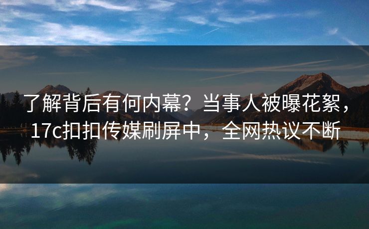 了解背后有何内幕？当事人被曝花絮，17c扣扣传媒刷屏中，全网热议不断