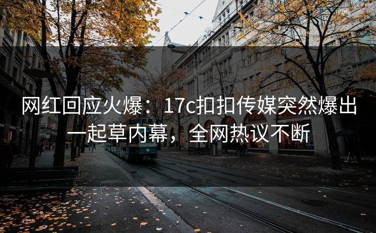 网红回应火爆：17c扣扣传媒突然爆出一起草内幕，全网热议不断