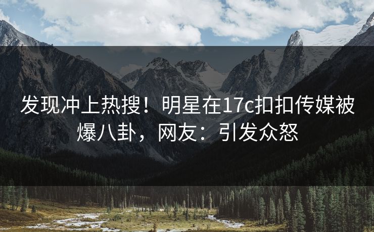 发现冲上热搜！明星在17c扣扣传媒被爆八卦，网友：引发众怒