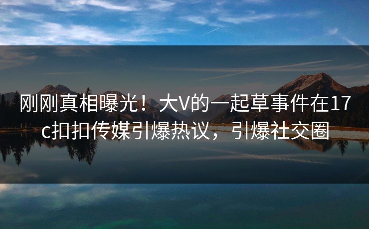 刚刚真相曝光！大V的一起草事件在17c扣扣传媒引爆热议，引爆社交圈