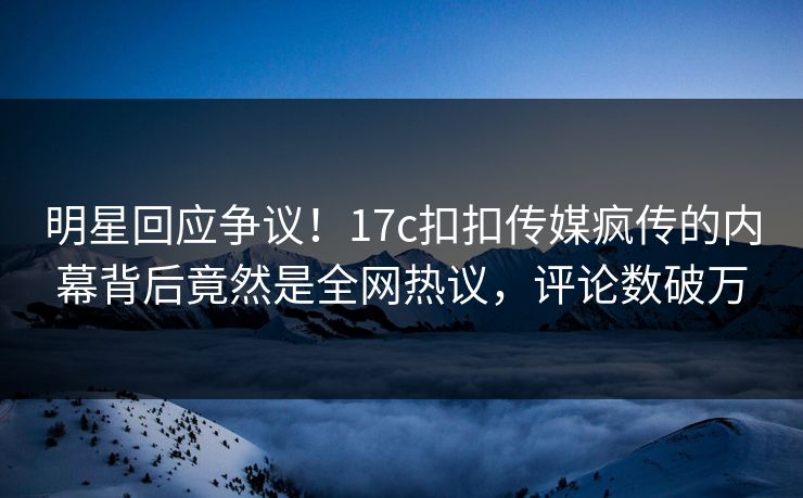 明星回应争议！17c扣扣传媒疯传的内幕背后竟然是全网热议，评论数破万