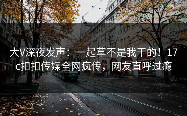 大V深夜发声：一起草不是我干的！17c扣扣传媒全网疯传，网友直呼过瘾