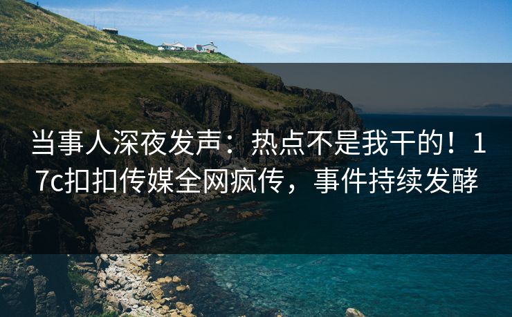 当事人深夜发声：热点不是我干的！17c扣扣传媒全网疯传，事件持续发酵