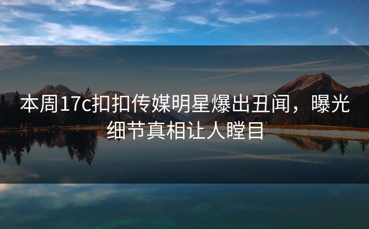 本周17c扣扣传媒明星爆出丑闻，曝光细节真相让人瞠目
