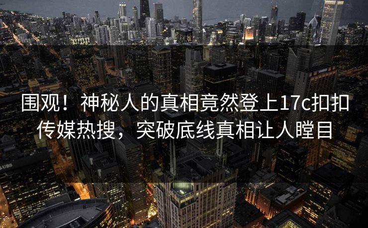 围观！神秘人的真相竟然登上17c扣扣传媒热搜，突破底线真相让人瞠目