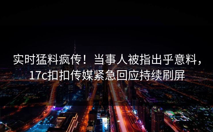 实时猛料疯传！当事人被指出乎意料，17c扣扣传媒紧急回应持续刷屏