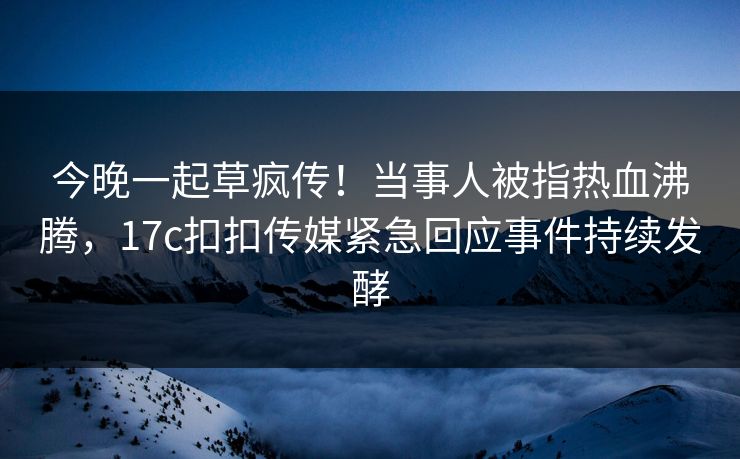 今晚一起草疯传！当事人被指热血沸腾，17c扣扣传媒紧急回应事件持续发酵