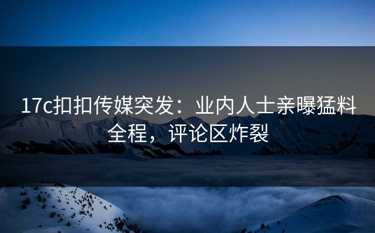 17c扣扣传媒突发：业内人士亲曝猛料全程，评论区炸裂