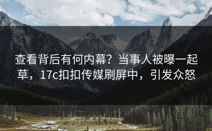 查看背后有何内幕？当事人被曝一起草，17c扣扣传媒刷屏中，引发众怒