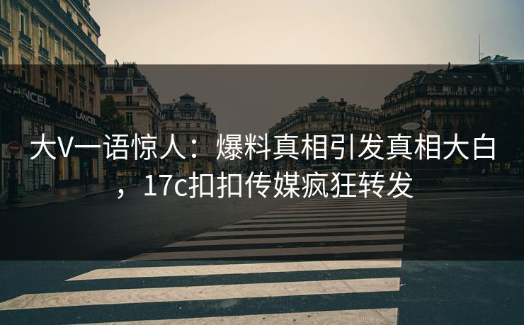大V一语惊人：爆料真相引发真相大白，17c扣扣传媒疯狂转发