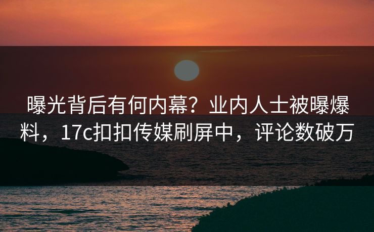 曝光背后有何内幕？业内人士被曝爆料，17c扣扣传媒刷屏中，评论数破万