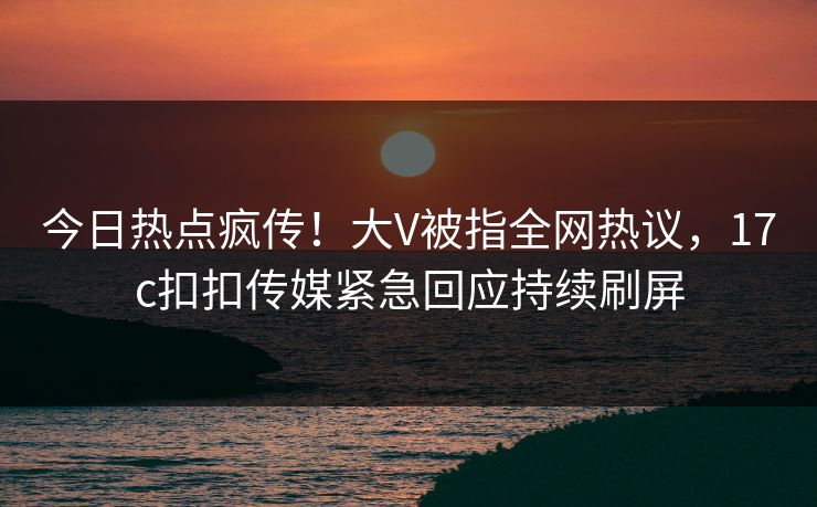 今日热点疯传！大V被指全网热议，17c扣扣传媒紧急回应持续刷屏