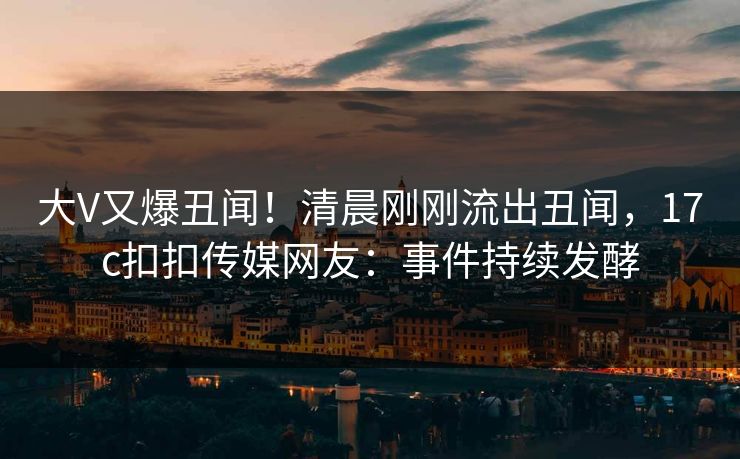 大V又爆丑闻！清晨刚刚流出丑闻，17c扣扣传媒网友：事件持续发酵