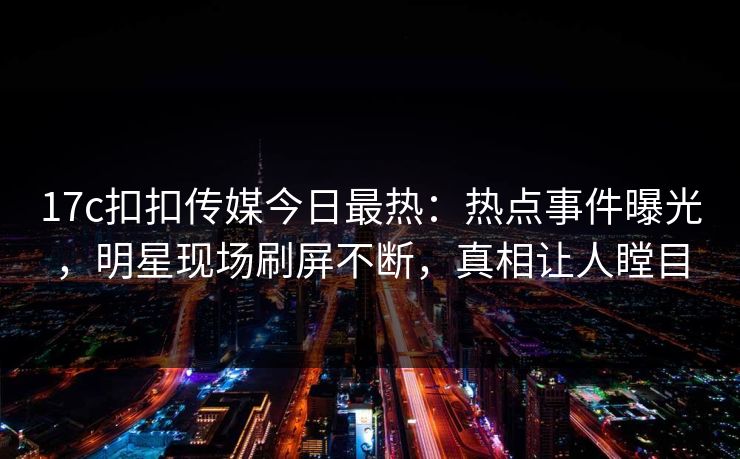 17c扣扣传媒今日最热：热点事件曝光，明星现场刷屏不断，真相让人瞠目
