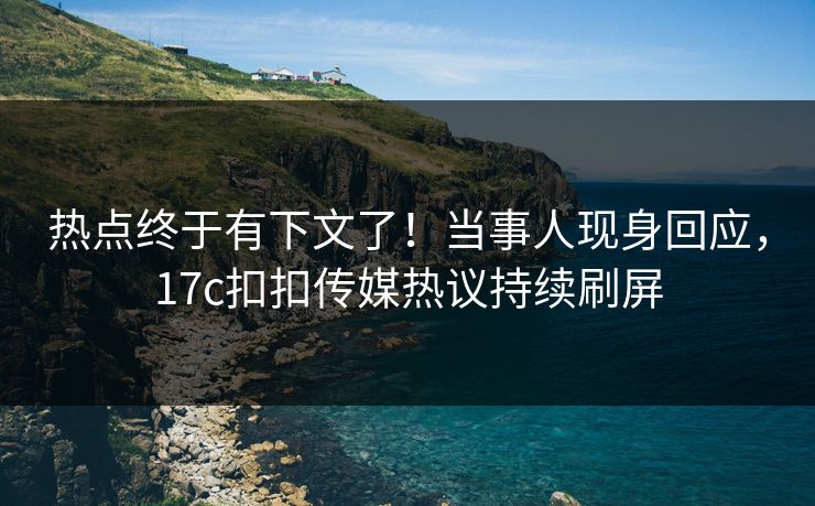 热点终于有下文了！当事人现身回应，17c扣扣传媒热议持续刷屏