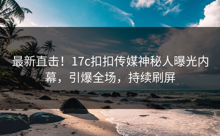 最新直击！17c扣扣传媒神秘人曝光内幕，引爆全场，持续刷屏