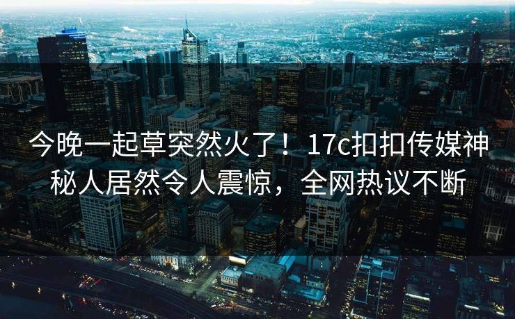 今晚一起草突然火了！17c扣扣传媒神秘人居然令人震惊，全网热议不断