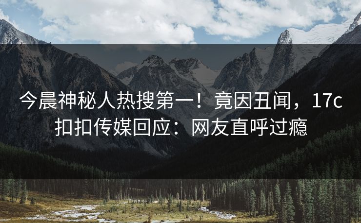 今晨神秘人热搜第一！竟因丑闻，17c扣扣传媒回应：网友直呼过瘾