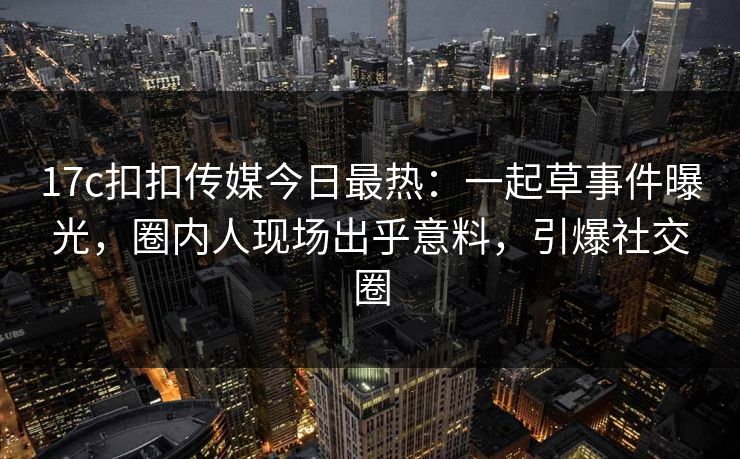 17c扣扣传媒今日最热：一起草事件曝光，圈内人现场出乎意料，引爆社交圈