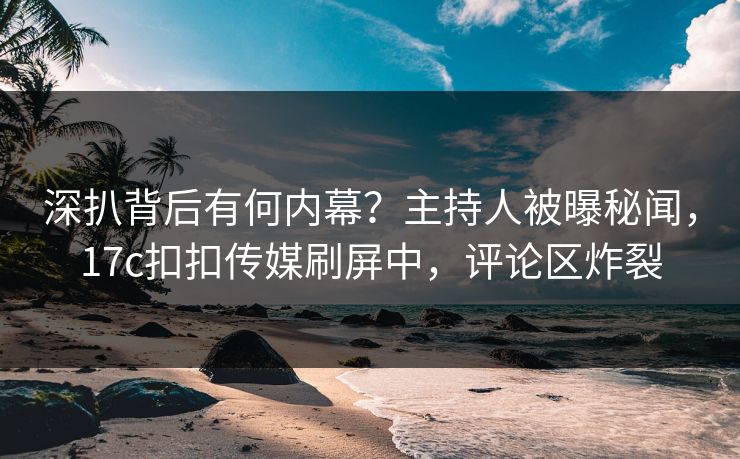 深扒背后有何内幕？主持人被曝秘闻，17c扣扣传媒刷屏中，评论区炸裂