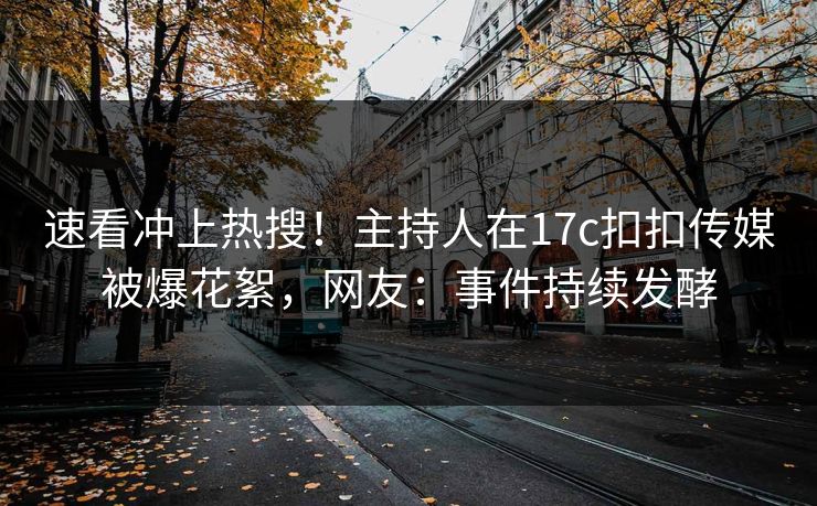 速看冲上热搜！主持人在17c扣扣传媒被爆花絮，网友：事件持续发酵