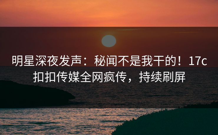 明星深夜发声：秘闻不是我干的！17c扣扣传媒全网疯传，持续刷屏
