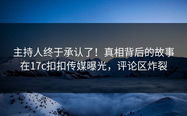 主持人终于承认了！真相背后的故事在17c扣扣传媒曝光，评论区炸裂
