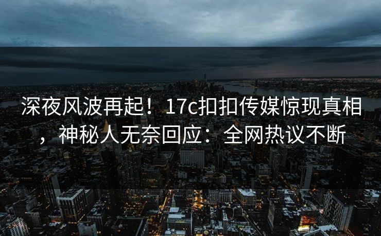 深夜风波再起！17c扣扣传媒惊现真相，神秘人无奈回应：全网热议不断