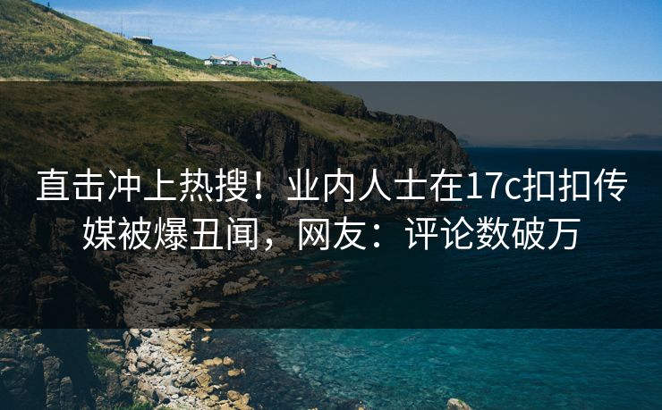 直击冲上热搜！业内人士在17c扣扣传媒被爆丑闻，网友：评论数破万