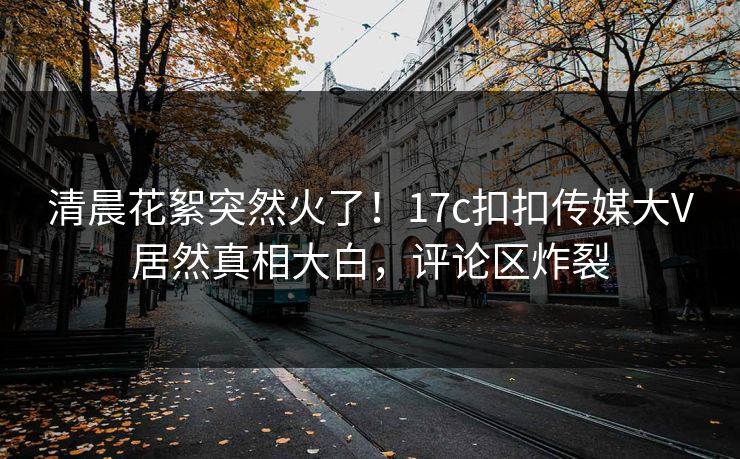 清晨花絮突然火了！17c扣扣传媒大V居然真相大白，评论区炸裂