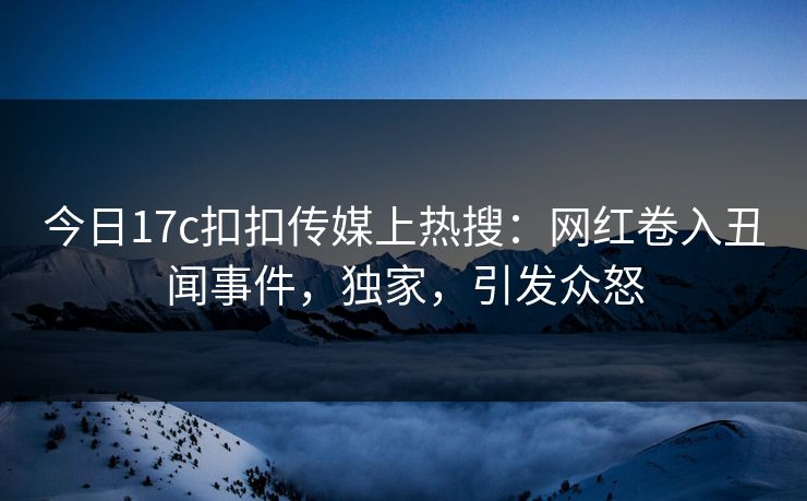 今日17c扣扣传媒上热搜：网红卷入丑闻事件，独家，引发众怒