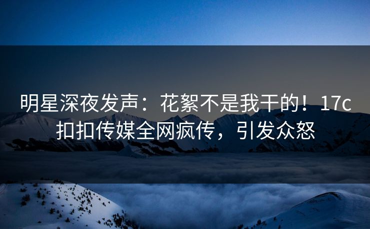 明星深夜发声：花絮不是我干的！17c扣扣传媒全网疯传，引发众怒