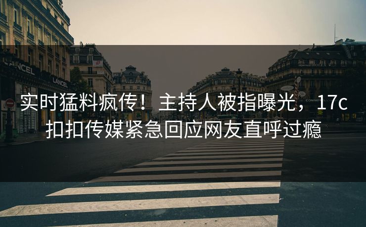实时猛料疯传！主持人被指曝光，17c扣扣传媒紧急回应网友直呼过瘾