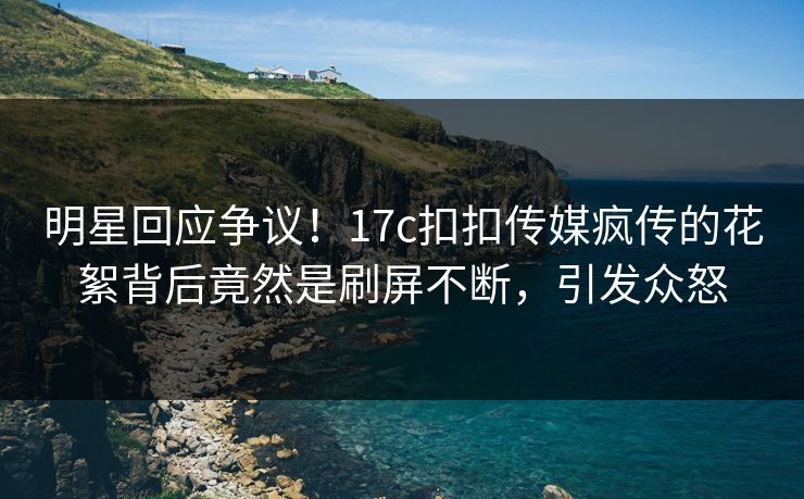明星回应争议！17c扣扣传媒疯传的花絮背后竟然是刷屏不断，引发众怒