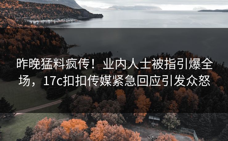 昨晚猛料疯传！业内人士被指引爆全场，17c扣扣传媒紧急回应引发众怒
